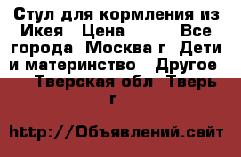 Стул для кормления из Икея › Цена ­ 800 - Все города, Москва г. Дети и материнство » Другое   . Тверская обл.,Тверь г.